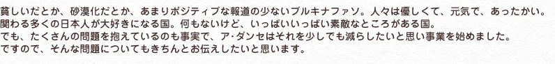 貧しいだとか、砂漠化だとか、あまりポジティブな報道の少ないブルキナファソ。人々は優しくて、元気で、あったかい。
関わる多くの日本人が大好きになる国。何もないけど、いっぱいいっぱい素敵なところがある国。
でも、たくさんの問題を抱えているのも事実で、ア･ダンセはそれを少しでも減らしたいと思い事業を始めました。
ですので、そんな問題についてもきちんとお伝えしたいと思います。